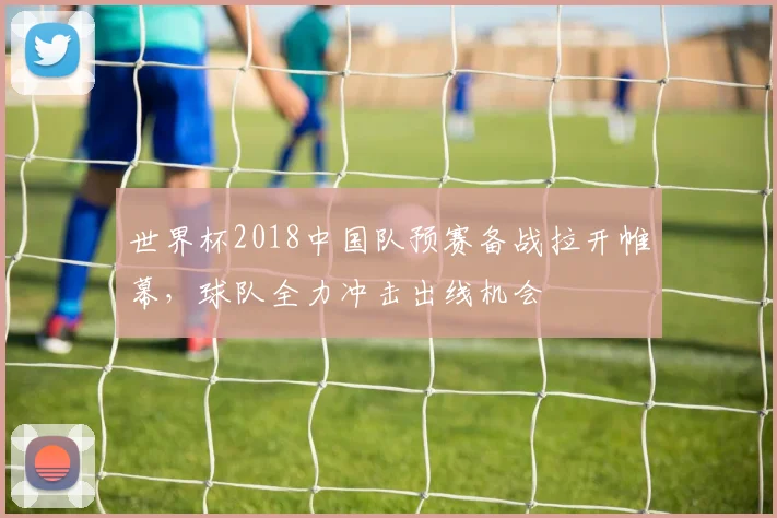 世界杯2018中国队预赛备战拉开帷幕，球队全力冲击出线机会