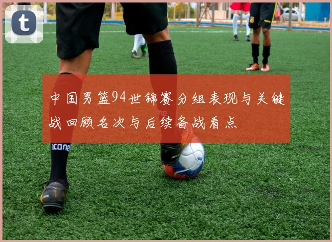 中国男篮94世锦赛分组表现与关键战回顾名次与后续备战看点