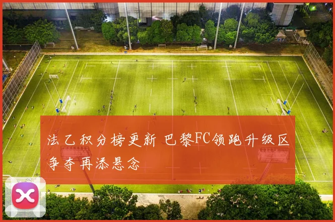 法乙积分榜更新 巴黎FC领跑升级区争夺再添悬念