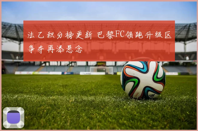 法乙积分榜更新 巴黎FC领跑升级区争夺再添悬念