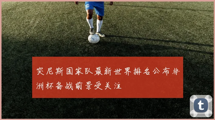 突尼斯国家队最新世界排名公布非洲杯备战前景受关注