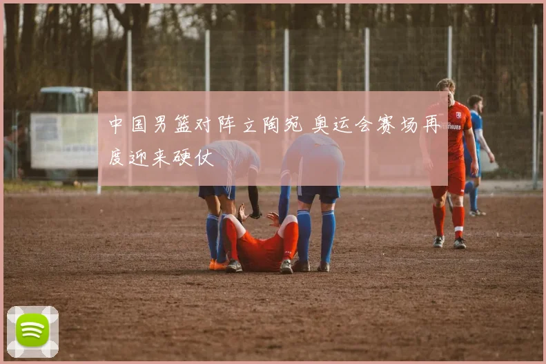 中国男篮对阵立陶宛 奥运会赛场再度迎来硬仗