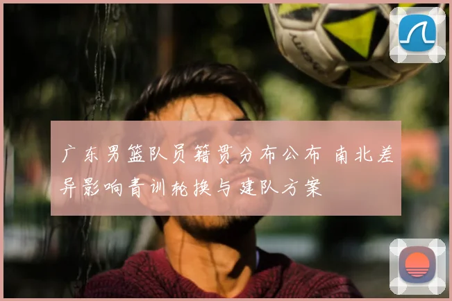 广东男篮队员籍贯分布公布 南北差异影响青训轮换与建队方案