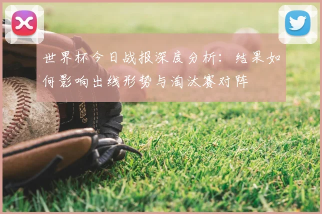 世界杯今日战报深度分析：结果如何影响出线形势与淘汰赛对阵