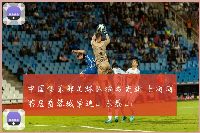 中国俱乐部足球队排名更新 上海海港居首蓉城紧追山东泰山