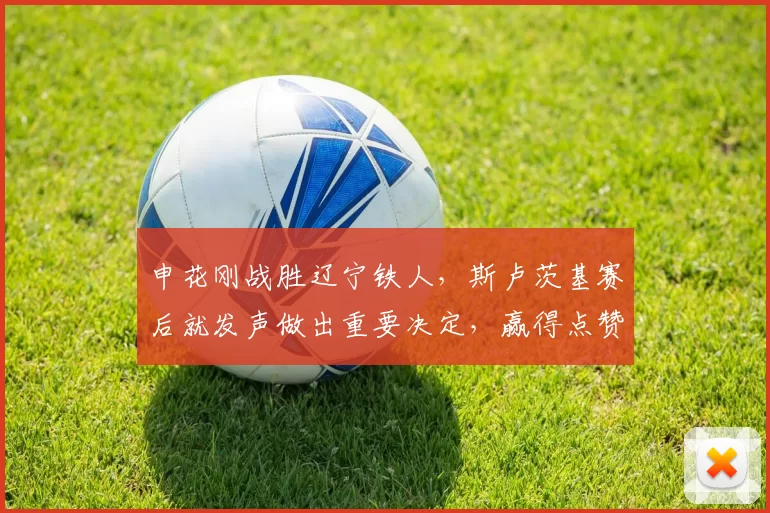 申花刚战胜辽宁铁人，斯卢茨基赛后就发声做出重要决定，赢得点赞