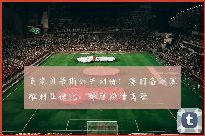 皇家贝蒂斯公开训练：赛前备战塞维利亚德比，球迷热情高涨