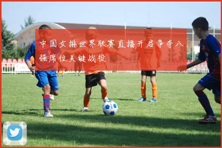 中国女排世界联赛直播开启争夺八强席位关键战役