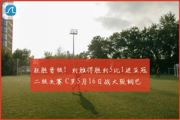 狂胜晋级！利雅得胜利5比1进亚冠二级决赛 C罗5月16日战大阪钢巴
