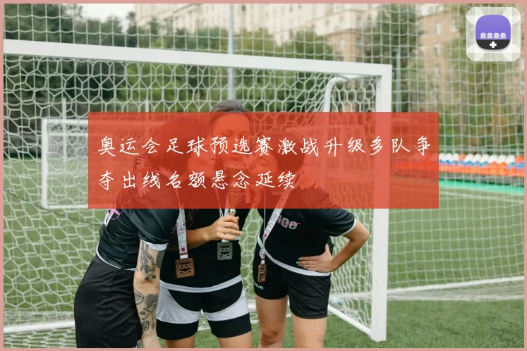 奥运会足球预选赛激战升级多队争夺出线名额悬念延续