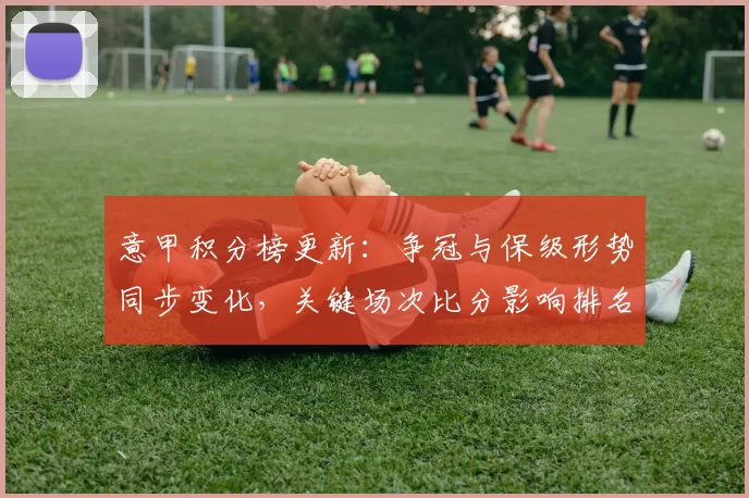 意甲积分榜更新:争冠与保级形势同步变化,关键场次比分影响排名