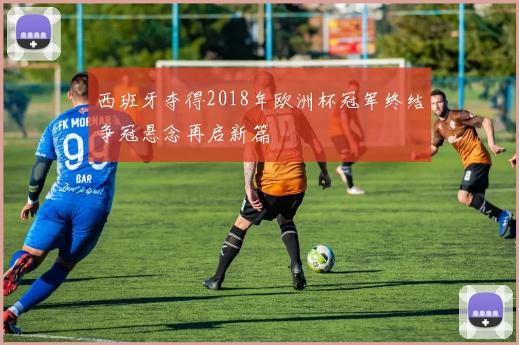 西班牙夺得2018年欧洲杯冠军终结争冠悬念再启新篇