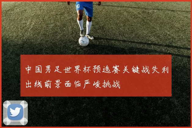 中国男足世界杯预选赛关键战失利出线前景面临严峻挑战