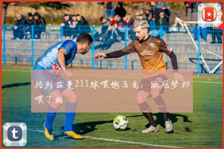 格列兹曼211球喂饱马竞，欧冠梦却喂了狗