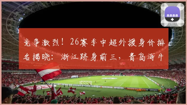 竞争激烈!26赛季中超外援身价排名揭晓:浙江跻身前三,青岛海牛垫底_欧元_鹏城_深圳