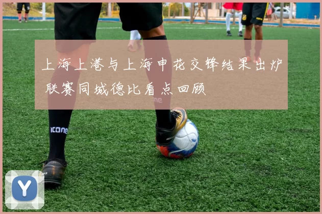 上海上港与上海申花交锋结果出炉 联赛同城德比看点回顾