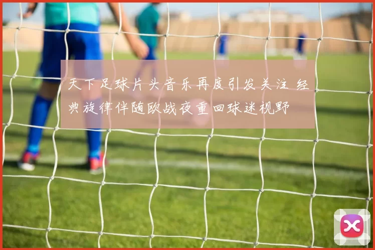 天下足球片头音乐再度引发关注 经典旋律伴随欧战夜重回球迷视野