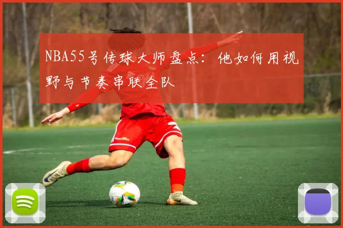 NBA55号传球大师盘点：他如何用视野与节奏串联全队