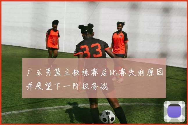 广东男篮主教练赛后比赛失利原因并展望下一阶段备战