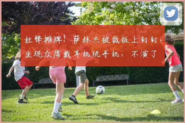 杜锋摊牌!萨林杰被裁板上钉钉,坐观众席戴耳机玩手机,不演了