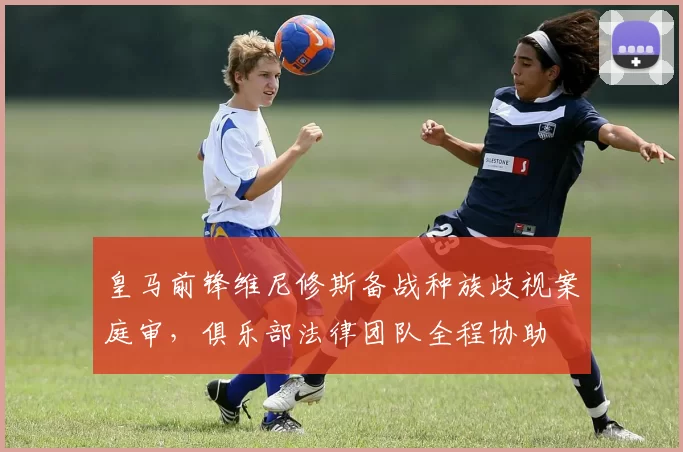 皇马前锋维尼修斯备战种族歧视案庭审,俱乐部法律团队全程协助