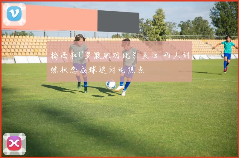 梅西和C罗腹肌对比引关注 两人训练状态成球迷讨论焦点