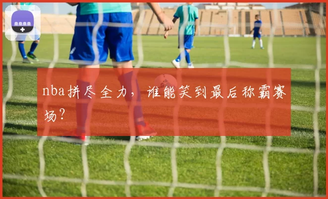 nba拼尽全力，谁能笑到最后称霸赛场？