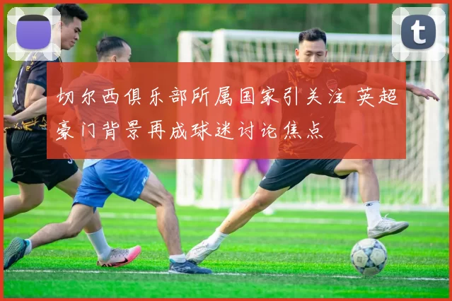切尔西俱乐部所属国家引关注 英超豪门背景再成球迷讨论焦点
