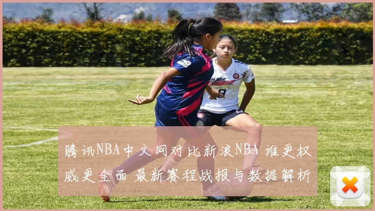 腾讯NBA中文网对比新浪NBA 谁更权威更全面 最新赛程战报与数据解析指南