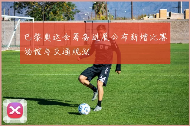 巴黎奥运会筹备进展公布新增比赛场馆与交通规划