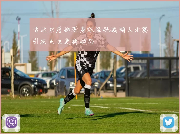 肯达尔詹娜现身球场观战湖人比赛引发关注更新动态