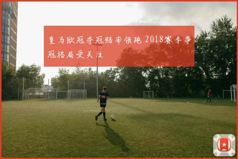 皇马欧冠夺冠赔率领跑 2018赛季争冠格局受关注
