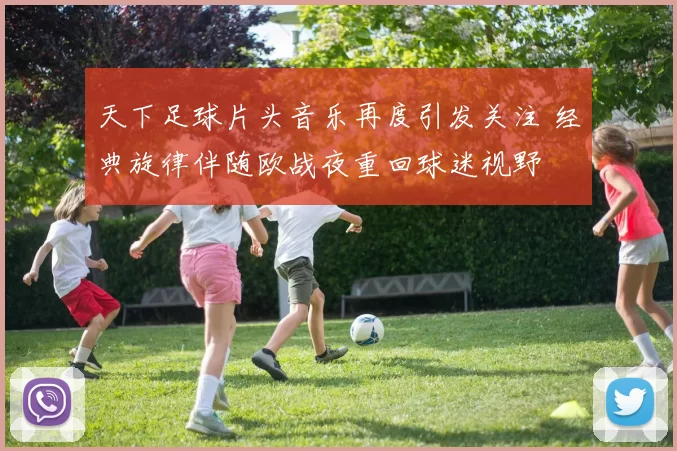 天下足球片头音乐再度引发关注 经典旋律伴随欧战夜重回球迷视野