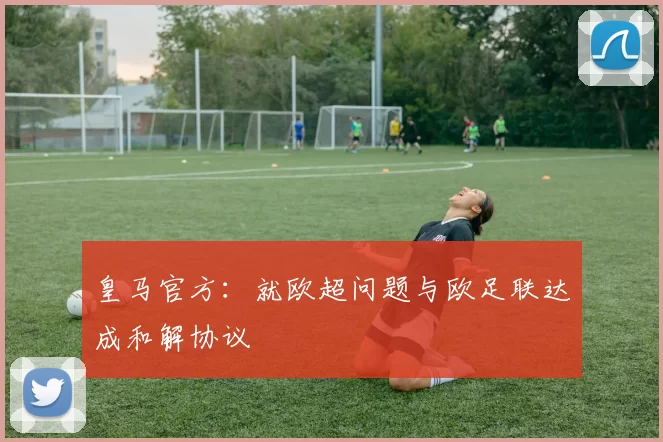 皇马官方:就欧超问题与欧足联达成和解协议