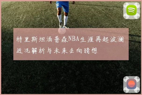 特里斯坦汤普森NBA生涯再起波澜 近况解析与未来去向猜想