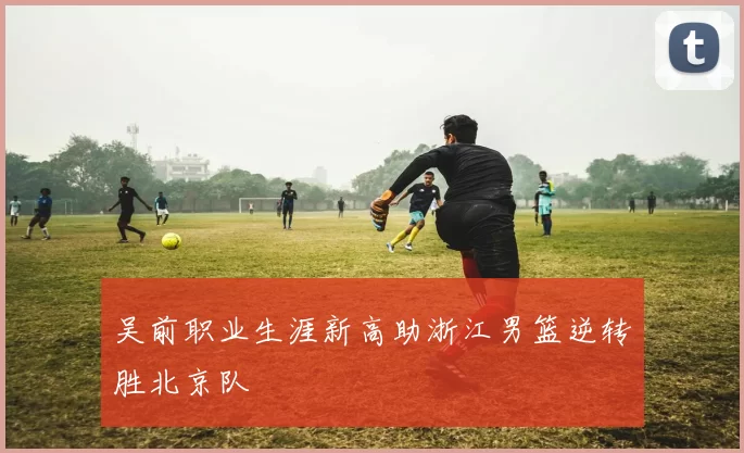 吴前职业生涯新高助浙江男篮逆转胜北京队