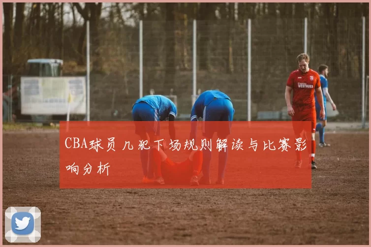 CBA球员几犯下场规则解读与比赛影响分析