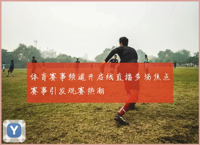 体育赛事频道开启线直播多场焦点赛事引发观赛热潮