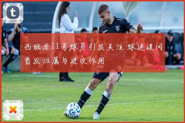 西班牙11号球员引发关注 球迷追问首发归属与进攻作用