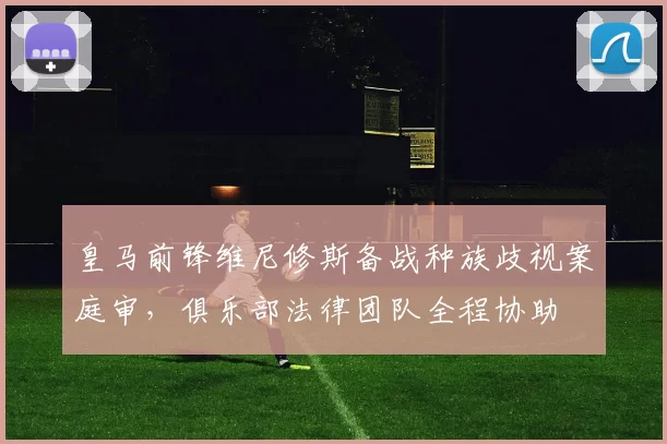 皇马前锋维尼修斯备战种族歧视案庭审，俱乐部法律团队全程协助