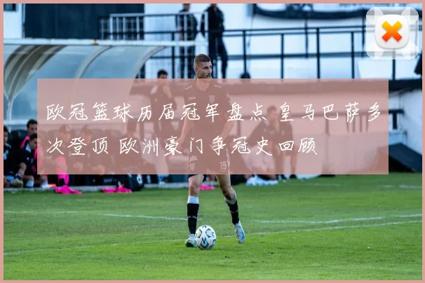 欧冠篮球历届冠军盘点 皇马巴萨多次登顶 欧洲豪门争冠史回顾