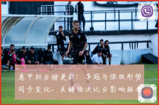 意甲积分榜更新：争冠与保级形势同步变化，关键场次比分影响排名