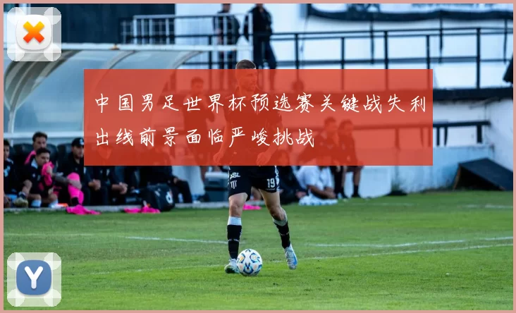 中国男足世界杯预选赛关键战失利出线前景面临严峻挑战