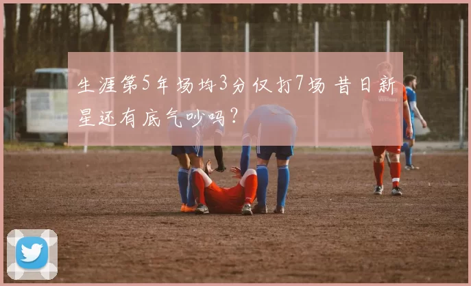 生涯第5年场均3分仅打7场 昔日新星还有底气吵吗?