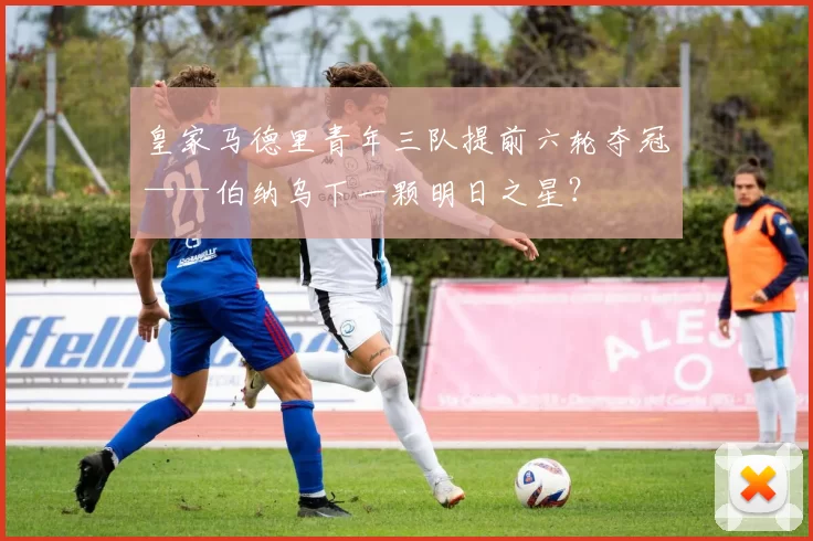 皇家马德里青年三队提前六轮夺冠——伯纳乌下一颗明日之星？