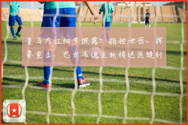 皇马内讧细节披露：指控泄密、挥拳重击，巴尔韦德坐轮椅送医缝针