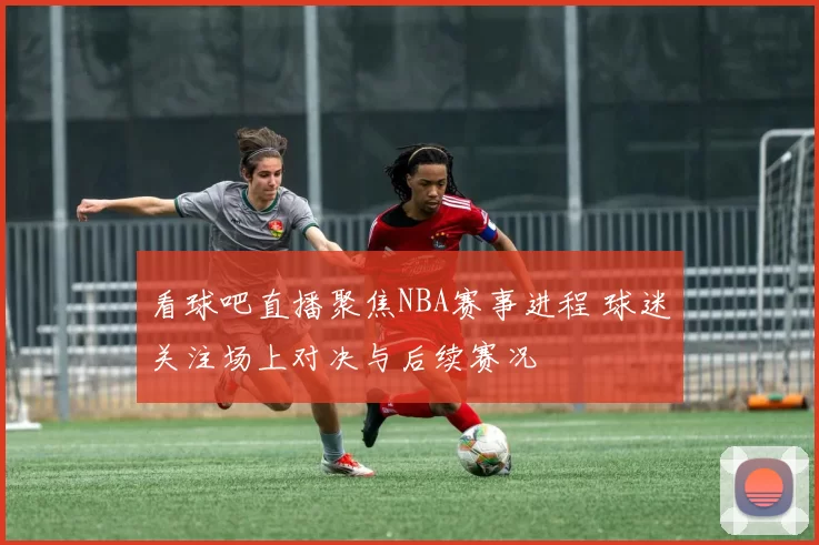 看球吧直播聚焦NBA赛事进程 球迷关注场上对决与后续赛况