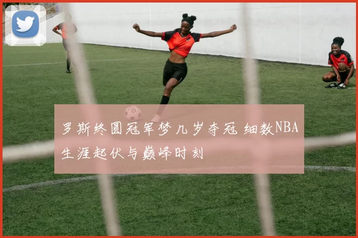 罗斯终圆冠军梦几岁夺冠 细数NBA生涯起伏与巅峰时刻