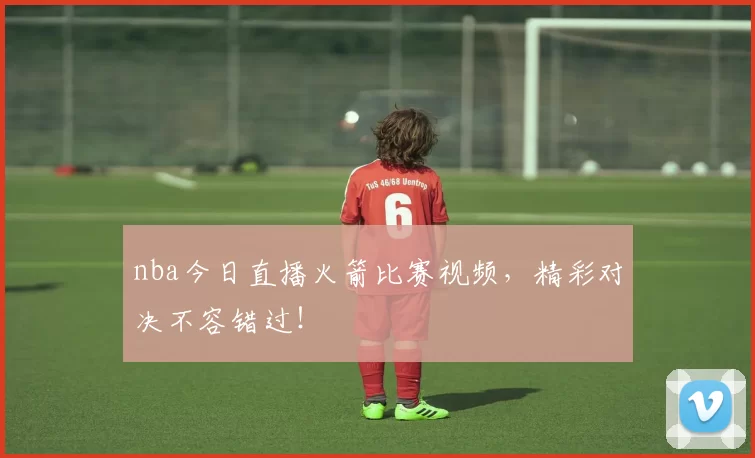 nba今日直播火箭比赛视频，精彩对决不容错过！