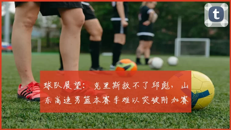 球队展望:克里斯救不了邱彪,山东高速男篮本赛季难以突破附加赛